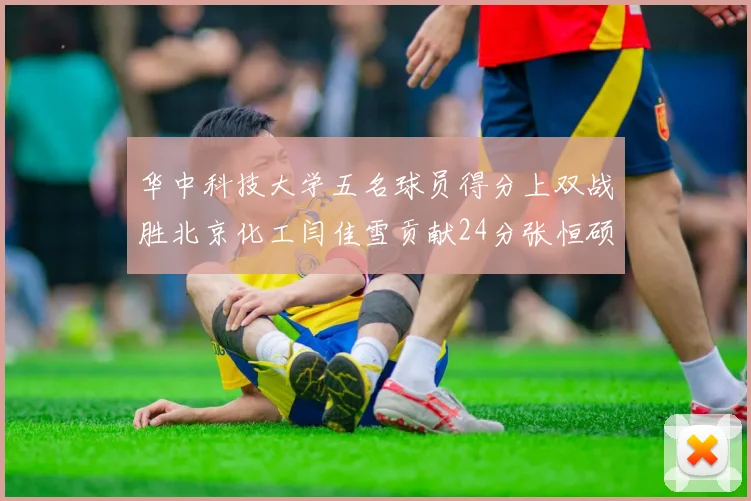华中科技大学五名球员得分上双战胜北京化工闫佳雪贡献24分张恒硕斩获25分8篮板8助攻