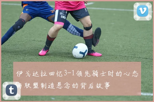 伊戈达拉回忆3-1领先骑士时的心态与联盟制造悬念的背后故事