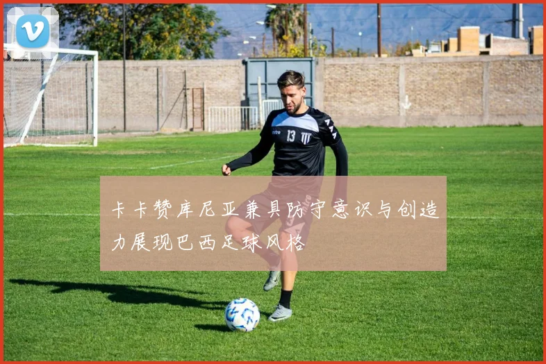 卡卡赞库尼亚兼具防守意识与创造力展现巴西足球风格