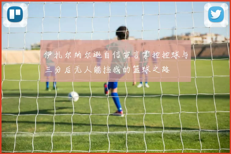伊扎尔纳尔逊自信宣言掌控控球与三分后无人能挡我的篮球之路
