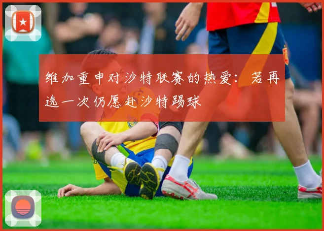 维加重申对沙特联赛的热爱：若再选一次仍愿赴沙特踢球