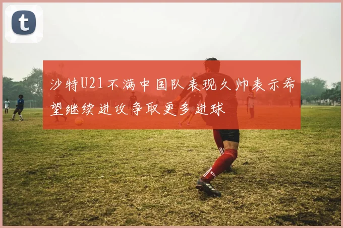 沙特U21不满中国队表现久帅表示希望继续进攻争取更多进球