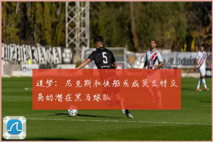 追梦：尼克斯和快船或成莫兰特交易的潜在黑马球队