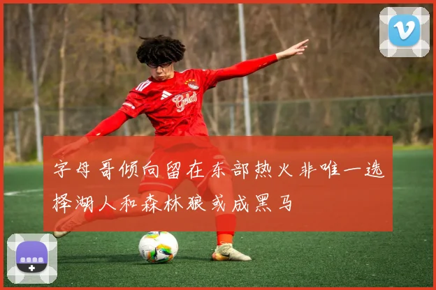 字母哥倾向留在东部热火非唯一选择湖人和森林狼或成黑马