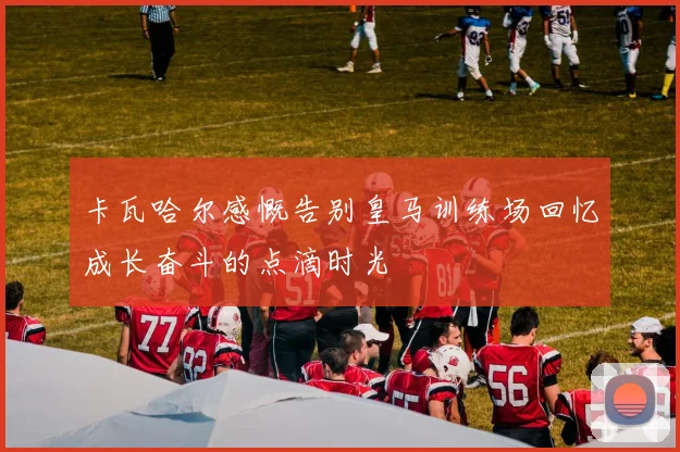 卡瓦哈尔感慨告别皇马训练场回忆成长奋斗的点滴时光