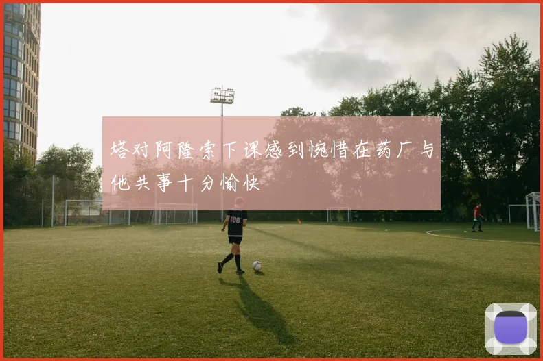 塔对阿隆索下课感到惋惜在药厂与他共事十分愉快