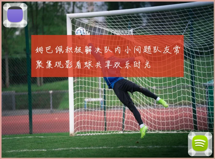 姆巴佩积极解决队内小问题队友常聚集观影看球共享欢乐时光