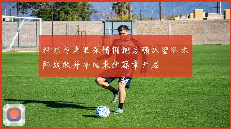 科尔与库里深情拥抱后确认留队太阳战败并非结束新篇章开启