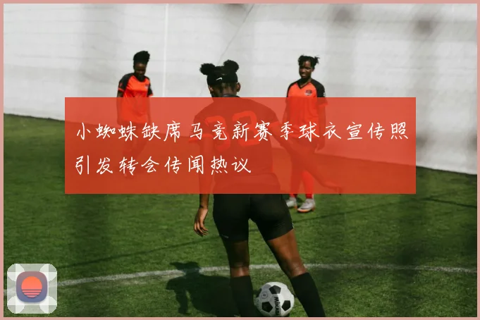 小蜘蛛缺席马竞新赛季球衣宣传照引发转会传闻热议