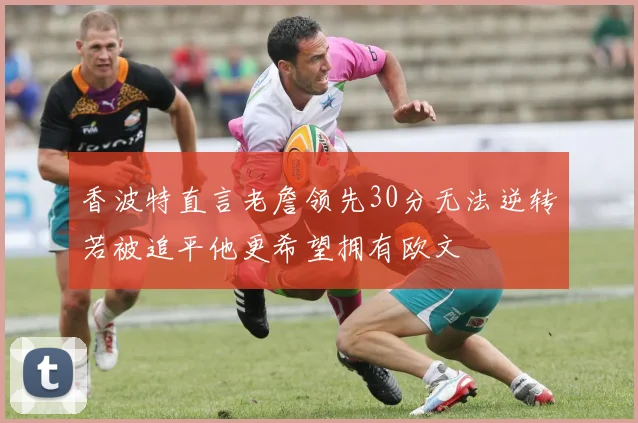香波特直言老詹领先30分无法逆转若被追平他更希望拥有欧文