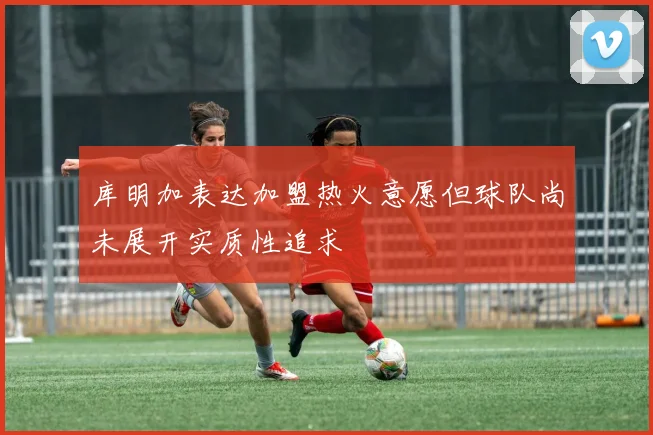 库明加表达加盟热火意愿但球队尚未展开实质性追求